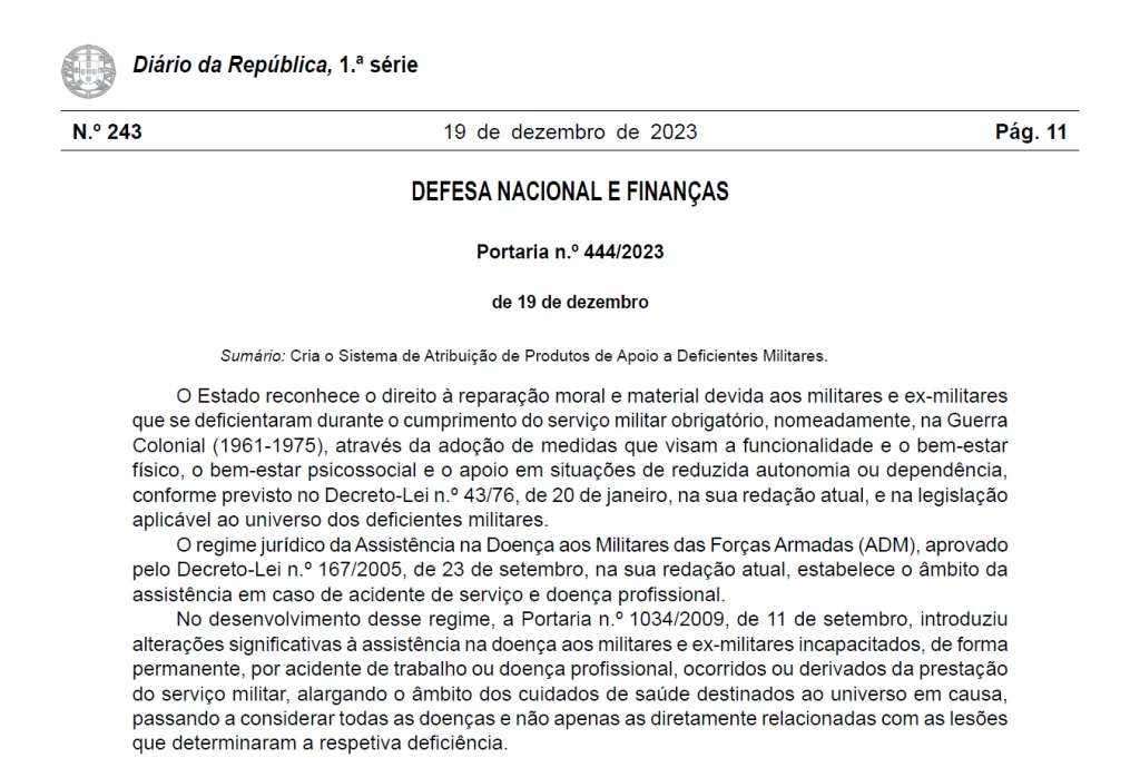 Diário da República, 1.ª série, n.º 243, 19 de dezembro de 2023, pág. 11, DEFESA NACIONAL E FINANÇAS, Portaria n.º 444/2023 de 19 de dezembro. Sumário: Cria o Sistema de Atribuição de Produtos de Apoio a Deficientes Militares. O Estado reconhece o direito à reparação moral e material devida aos militares e ex -militares que se deficientaram durante o cumprimento do serviço militar obrigatório, nomeadamente, na Guerra Colonial (1961 -1975), através da adoção de medidas que visam a funcionalidade e o bem-estar físico, o bem-estar psicossocial e o apoio em situações de reduzida autonomia ou dependência, conforme previsto no Decreto -Lei n.º 43/76, de 20 de janeiro, na sua redação atual, e na legislação aplicável ao universo dos deficientes militares. O regime jurídico da Assistência na Doença aos Militares das Forças Armadas (ADM), aprovado pelo Decreto -Lei n.º 167/2005, de 23 de setembro, na sua redação atual, estabelece o âmbito da assistência em caso de acidente de serviço e doença profissional. No desenvolvimento desse regime, a Portaria n.º 1034/2009, de 11 de setembro, introduziu alterações significativas à assistência na doença aos militares e ex -militares incapacitados, de forma permanente, por acidente de trabalho ou doença profissional, ocorridos ou derivados da prestação do serviço militar, alargando o âmbito dos cuidados de saúde destinados ao universo em causa, passando a considerar todas as doenças e não apenas as diretamente relacionadas com as lesões que determinaram a respetiva deficiência.