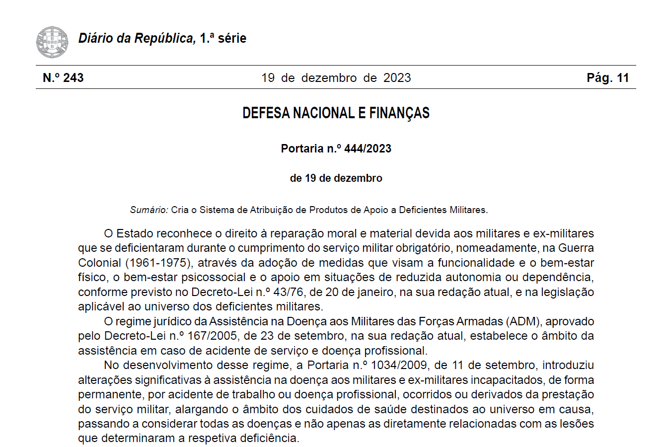 Diário da República, 1.ª série, n.º 243, 19 de dezembro de 2023, pág. 11, DEFESA NACIONAL E FINANÇAS, Portaria n.º 444/2023 de 19 de dezembro. Sumário: Cria o Sistema de Atribuição de Produtos de Apoio a Deficientes Militares. O Estado reconhece o direito à reparação moral e material devida aos militares e ex -militares que se deficientaram durante o cumprimento do serviço militar obrigatório, nomeadamente, na Guerra Colonial (1961 -1975), através da adoção de medidas que visam a funcionalidade e o bem-estar físico, o bem-estar psicossocial e o apoio em situações de reduzida autonomia ou dependência, conforme previsto no Decreto -Lei n.º 43/76, de 20 de janeiro, na sua redação atual, e na legislação aplicável ao universo dos deficientes militares. O regime jurídico da Assistência na Doença aos Militares das Forças Armadas (ADM), aprovado pelo Decreto -Lei n.º 167/2005, de 23 de setembro, na sua redação atual, estabelece o âmbito da assistência em caso de acidente de serviço e doença profissional. No desenvolvimento desse regime, a Portaria n.º 1034/2009, de 11 de setembro, introduziu alterações significativas à assistência na doença aos militares e ex -militares incapacitados, de forma permanente, por acidente de trabalho ou doença profissional, ocorridos ou derivados da prestação do serviço militar, alargando o âmbito dos cuidados de saúde destinados ao universo em causa, passando a considerar todas as doenças e não apenas as diretamente relacionadas com as lesões que determinaram a respetiva deficiência.